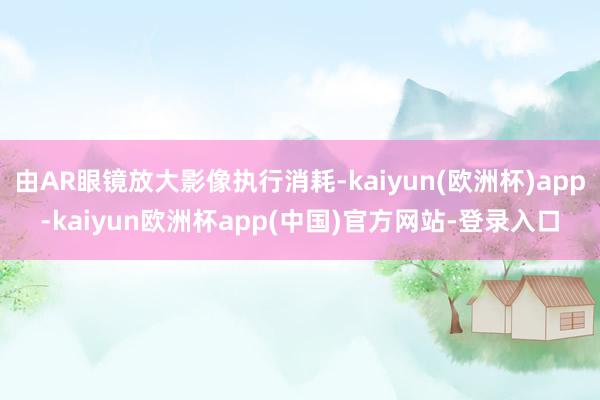 由AR眼镜放大影像执行消耗-kaiyun(欧洲杯)app-kaiyun欧洲杯app(中国)官方网站-登录入口