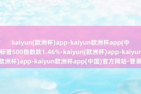 kaiyun(欧洲杯)app-kaiyun欧洲杯app(中国)官方网站-登录入口标普500指数跌1.46%-kaiyun(欧洲杯)app-kaiyun欧洲杯app(中国)官方网站-登录入口