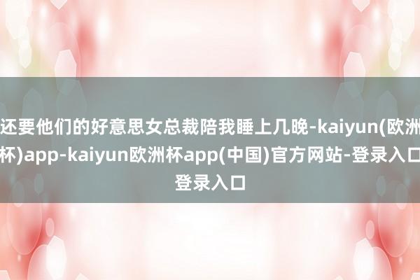 还要他们的好意思女总裁陪我睡上几晚-kaiyun(欧洲杯)app-kaiyun欧洲杯app(中国)官方网站-登录入口