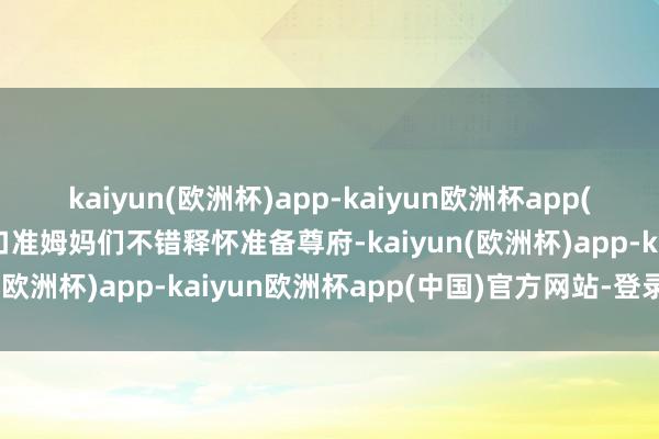 kaiyun(欧洲杯)app-kaiyun欧洲杯app(中国)官方网站-登录入口准姆妈们不错释怀准备尊府-kaiyun(欧洲杯)app-kaiyun欧洲杯app(中国)官方网站-登录入口