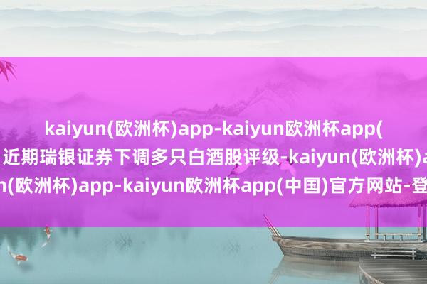 kaiyun(欧洲杯)app-kaiyun欧洲杯app(中国)官方网站-登录入口近期瑞银证券下调多只白酒股评级-kaiyun(欧洲杯)app-kaiyun欧洲杯app(中国)官方网站-登录入口