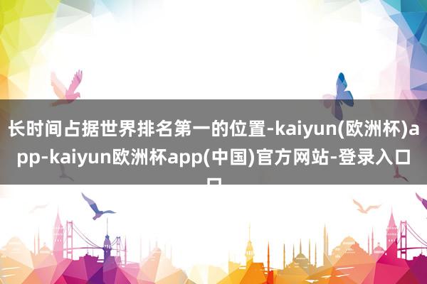 长时间占据世界排名第一的位置-kaiyun(欧洲杯)app-kaiyun欧洲杯app(中国)官方网站-登录入口