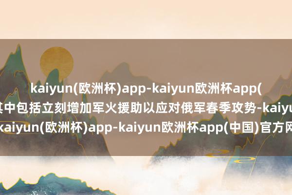 kaiyun(欧洲杯)app-kaiyun欧洲杯app(中国)官方网站-登录入口其中包括立刻增加军火援助以应对俄军春季攻势-kaiyun(欧洲杯)app-kaiyun欧洲杯app(中国)官方网站-登录入口