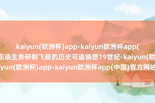 kaiyun(欧洲杯)app-kaiyun欧洲杯app(中国)官方网站-登录入口东谈主类研制飞艇的历史可追猜想19世纪-kaiyun(欧洲杯)app-kaiyun欧洲杯app(中国)官方网站-登录入口