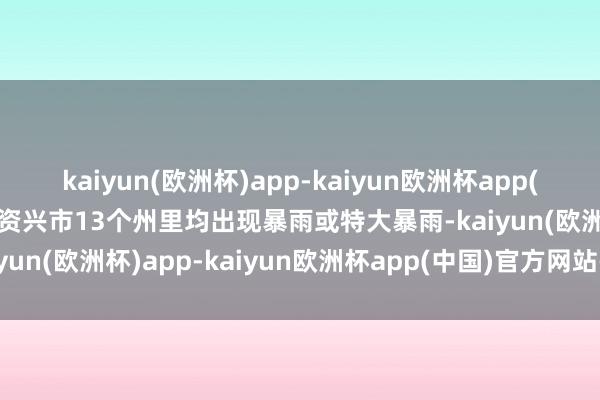 kaiyun(欧洲杯)app-kaiyun欧洲杯app(中国)官方网站-登录入口资兴市13个州里均出现暴雨或特大暴雨-kaiyun(欧洲杯)app-kaiyun欧洲杯app(中国)官方网站-登录入口