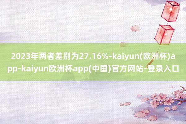 2023年两者差别为27.16%-kaiyun(欧洲杯)app-kaiyun欧洲杯app(中国)官方网站-登录入口