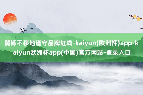 矍铄不移地谨守品牌红线-kaiyun(欧洲杯)app-kaiyun欧洲杯app(中国)官方网站-登录入口