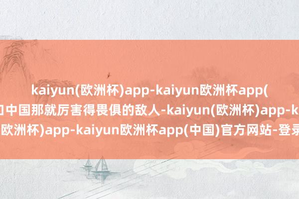 kaiyun(欧洲杯)app-kaiyun欧洲杯app(中国)官方网站-登录入口中国那就厉害得畏俱的敌人-kaiyun(欧洲杯)app-kaiyun欧洲杯app(中国)官方网站-登录入口