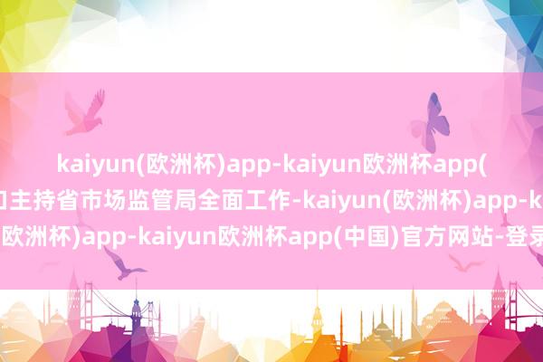 kaiyun(欧洲杯)app-kaiyun欧洲杯app(中国)官方网站-登录入口主持省市场监管局全面工作-kaiyun(欧洲杯)app-kaiyun欧洲杯app(中国)官方网站-登录入口