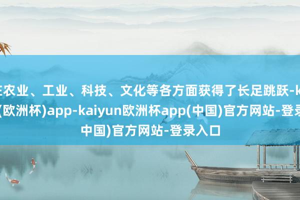 在农业、工业、科技、文化等各方面获得了长足跳跃-kaiyun(欧洲杯)app-kaiyun欧洲杯app(中国)官方网站-登录入口