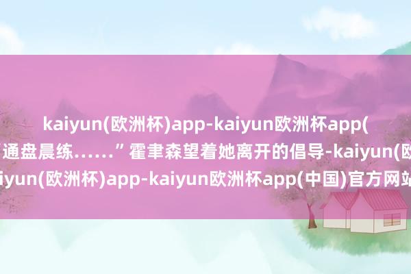 kaiyun(欧洲杯)app-kaiyun欧洲杯app(中国)官方网站-登录入口“通盘晨练……”霍聿森望着她离开的倡导-kaiyun(欧洲杯)app-kaiyun欧洲杯app(中国)官方网站-登录入口