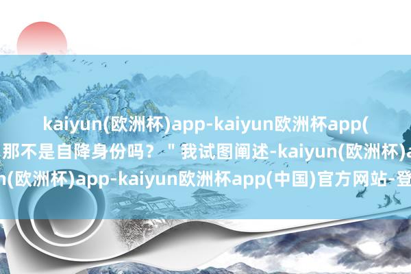 kaiyun(欧洲杯)app-kaiyun欧洲杯app(中国)官方网站-登录入口那不是自降身份吗？＂我试图阐述-kaiyun(欧洲杯)app-kaiyun欧洲杯app(中国)官方网站-登录入口