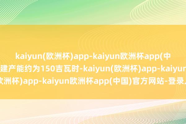 kaiyun(欧洲杯)app-kaiyun欧洲杯app(中国)官方网站-登录入口在建产能约为150吉瓦时-kaiyun(欧洲杯)app-kaiyun欧洲杯app(中国)官方网站-登录入口