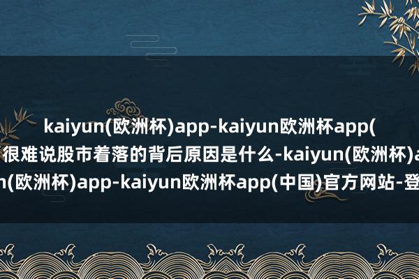 kaiyun(欧洲杯)app-kaiyun欧洲杯app(中国)官方网站-登录入口很难说股市着落的背后原因是什么-kaiyun(欧洲杯)app-kaiyun欧洲杯app(中国)官方网站-登录入口