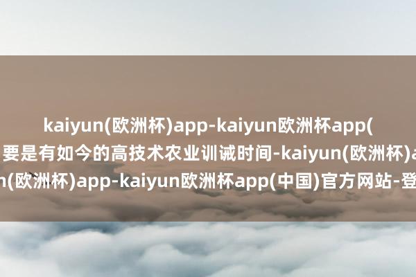 kaiyun(欧洲杯)app-kaiyun欧洲杯app(中国)官方网站-登录入口要是有如今的高技术农业训诫时间-kaiyun(欧洲杯)app-kaiyun欧洲杯app(中国)官方网站-登录入口