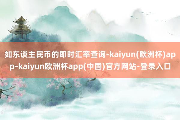 如东谈主民币的即时汇率查询-kaiyun(欧洲杯)app-kaiyun欧洲杯app(中国)官方网站-登录入口