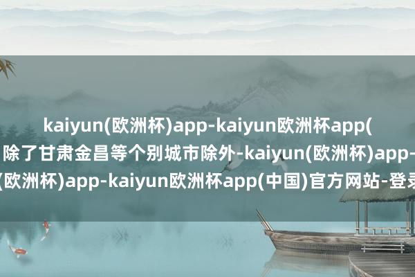 kaiyun(欧洲杯)app-kaiyun欧洲杯app(中国)官方网站-登录入口除了甘肃金昌等个别城市除外-kaiyun(欧洲杯)app-kaiyun欧洲杯app(中国)官方网站-登录入口