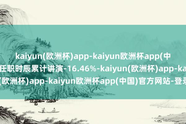 kaiyun(欧洲杯)app-kaiyun欧洲杯app(中国)官方网站-登录入口任职时辰累计讲演-16.46%-kaiyun(欧洲杯)app-kaiyun欧洲杯app(中国)官方网站-登录入口