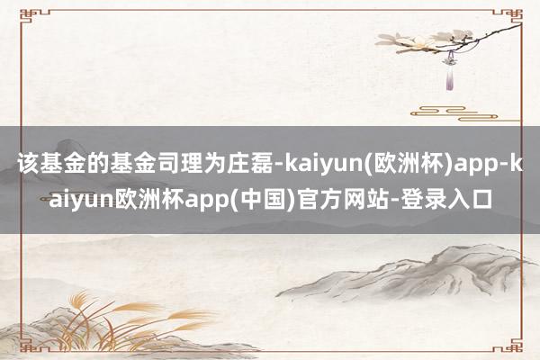 该基金的基金司理为庄磊-kaiyun(欧洲杯)app-kaiyun欧洲杯app(中国)官方网站-登录入口