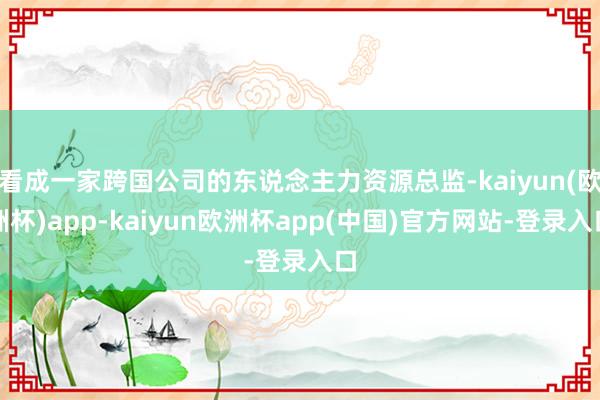 看成一家跨国公司的东说念主力资源总监-kaiyun(欧洲杯)app-kaiyun欧洲杯app(中国)官方网站-登录入口