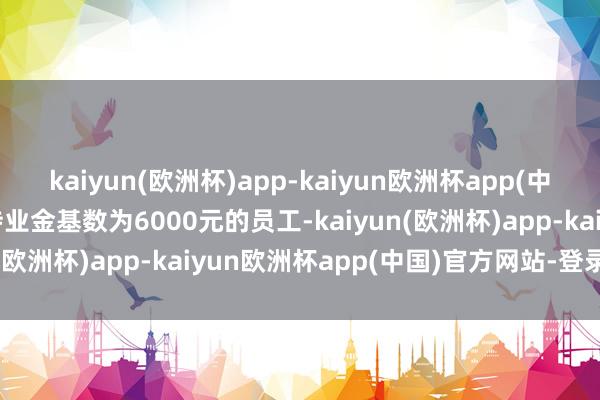 kaiyun(欧洲杯)app-kaiyun欧洲杯app(中国)官方网站-登录入口待业金基数为6000元的员工-kaiyun(欧洲杯)app-kaiyun欧洲杯app(中国)官方网站-登录入口