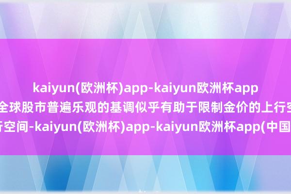 kaiyun(欧洲杯)app-kaiyun欧洲杯app(中国)官方网站-登录入口全球股市普遍乐观的基调似乎有助于限制金价的上行空间-kaiyun(欧洲杯)app-kaiyun欧洲杯app(中国)官方网站-登录入口