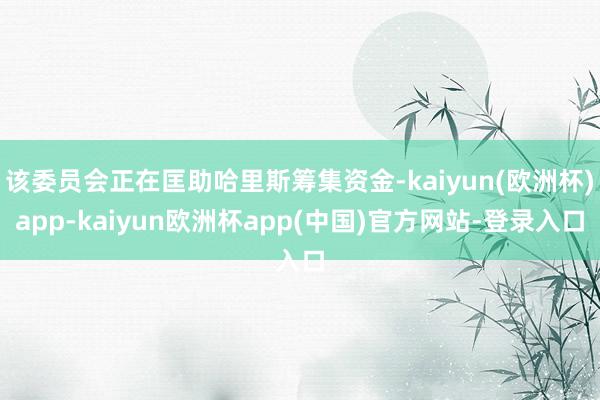 该委员会正在匡助哈里斯筹集资金-kaiyun(欧洲杯)app-kaiyun欧洲杯app(中国)官方网站-登录入口