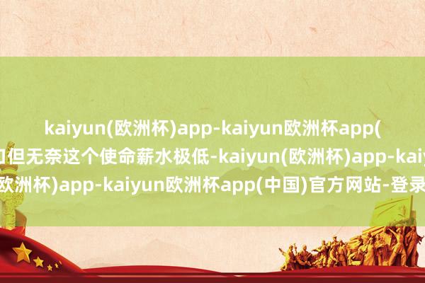 kaiyun(欧洲杯)app-kaiyun欧洲杯app(中国)官方网站-登录入口但无奈这个使命薪水极低-kaiyun(欧洲杯)app-kaiyun欧洲杯app(中国)官方网站-登录入口