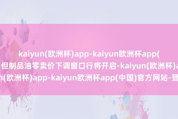 kaiyun(欧洲杯)app-kaiyun欧洲杯app(中国)官方网站-登录入口但制品油零卖价下调窗口行将开启-kaiyun(欧洲杯)app-kaiyun欧洲杯app(中国)官方网站-登录入口