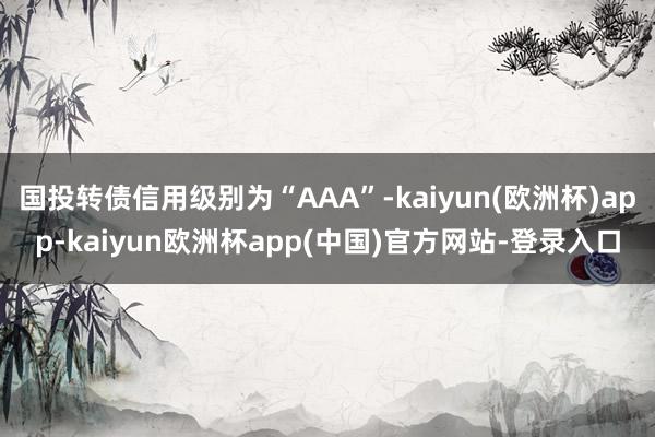 国投转债信用级别为“AAA”-kaiyun(欧洲杯)app-kaiyun欧洲杯app(中国)官方网站-登录入口