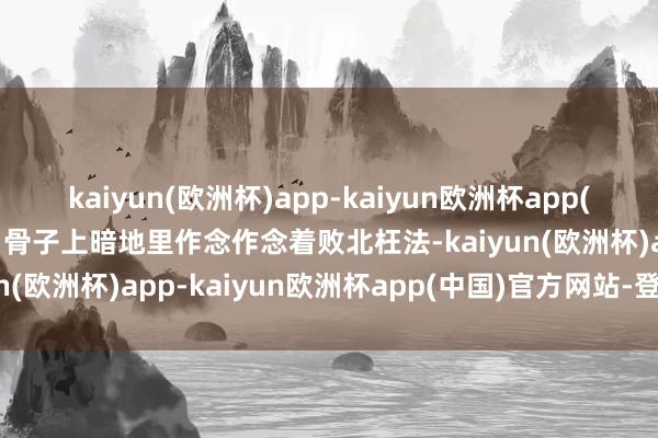 kaiyun(欧洲杯)app-kaiyun欧洲杯app(中国)官方网站-登录入口骨子上暗地里作念作念着败北枉法-kaiyun(欧洲杯)app-kaiyun欧洲杯app(中国)官方网站-登录入口