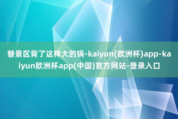 替景区背了这样大的锅-kaiyun(欧洲杯)app-kaiyun欧洲杯app(中国)官方网站-登录入口