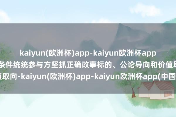 kaiyun(欧洲杯)app-kaiyun欧洲杯app(中国)官方网站-登录入口条件统统参与方坚抓正确政事标的、公论导向和价值取向-kaiyun(欧洲杯)app-kaiyun欧洲杯app(中国)官方网站-登录入口