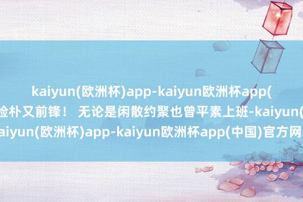 kaiyun(欧洲杯)app-kaiyun欧洲杯app(中国)官方网站-登录入口检朴又前锋！ 无论是闲散约聚也曾平素上班-kaiyun(欧洲杯)app-kaiyun欧洲杯app(中国)官方网站-登录入口