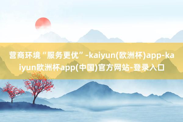 营商环境“服务更优”-kaiyun(欧洲杯)app-kaiyun欧洲杯app(中国)官方网站-登录入口