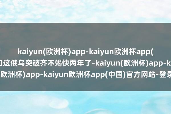 kaiyun(欧洲杯)app-kaiyun欧洲杯app(中国)官方网站-登录入口这俄乌突破齐不竭快两年了-kaiyun(欧洲杯)app-kaiyun欧洲杯app(中国)官方网站-登录入口