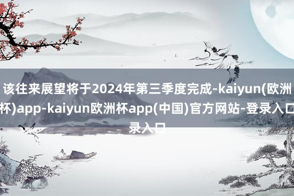 该往来展望将于2024年第三季度完成-kaiyun(欧洲杯)app-kaiyun欧洲杯app(中国)官方网站-登录入口