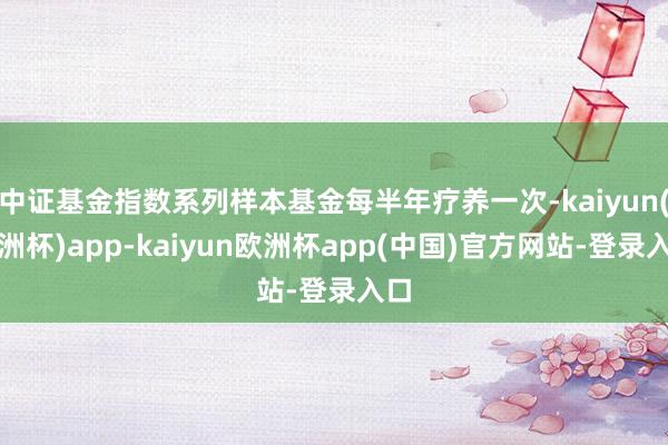 中证基金指数系列样本基金每半年疗养一次-kaiyun(欧洲杯)app-kaiyun欧洲杯app(中国)官方网站-登录入口