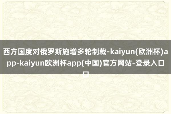 西方国度对俄罗斯施增多轮制裁-kaiyun(欧洲杯)app-kaiyun欧洲杯app(中国)官方网站-登录入口