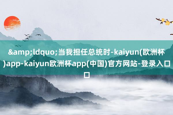 &ldquo;当我担任总统时-kaiyun(欧洲杯)app-kaiyun欧洲杯app(中国)官方网站-登录入口