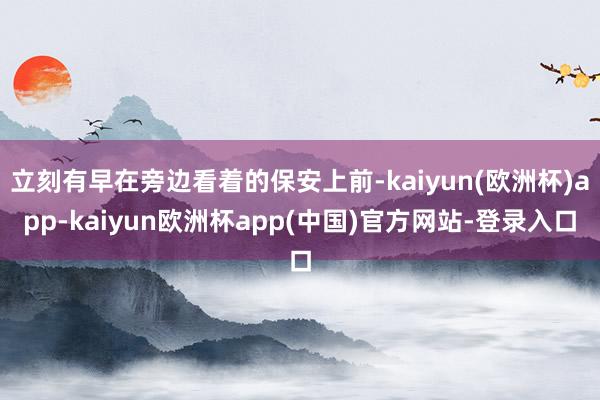 立刻有早在旁边看着的保安上前-kaiyun(欧洲杯)app-kaiyun欧洲杯app(中国)官方网站-登录入口