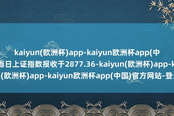 kaiyun(欧洲杯)app-kaiyun欧洲杯app(中国)官方网站-登录入口当日上证指数报收于2877.36-kaiyun(欧洲杯)app-kaiyun欧洲杯app(中国)官方网站-登录入口