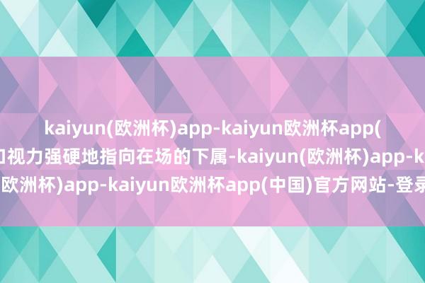 kaiyun(欧洲杯)app-kaiyun欧洲杯app(中国)官方网站-登录入口视力强硬地指向在场的下属-kaiyun(欧洲杯)app-kaiyun欧洲杯app(中国)官方网站-登录入口