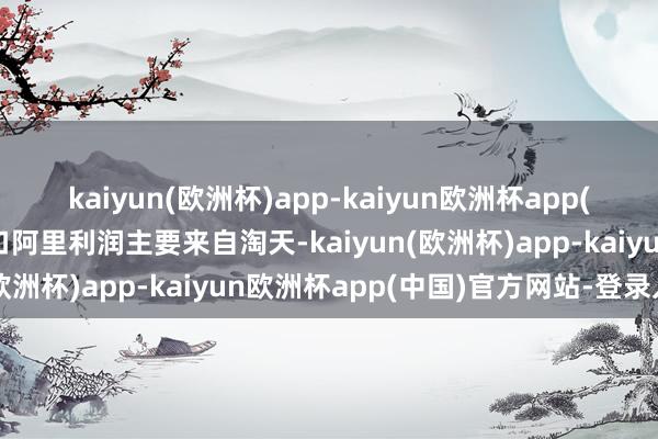 kaiyun(欧洲杯)app-kaiyun欧洲杯app(中国)官方网站-登录入口阿里利润主要来自淘天-kaiyun(欧洲杯)app-kaiyun欧洲杯app(中国)官方网站-登录入口