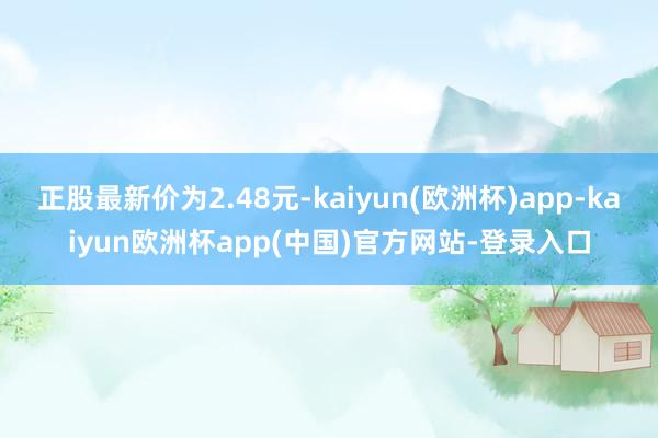 正股最新价为2.48元-kaiyun(欧洲杯)app-kaiyun欧洲杯app(中国)官方网站-登录入口