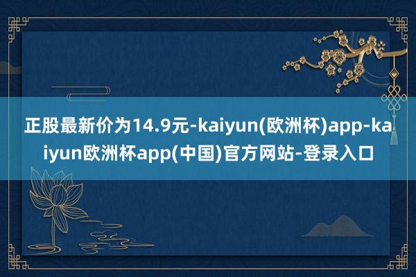 正股最新价为14.9元-kaiyun(欧洲杯)app-kaiyun欧洲杯app(中国)官方网站-登录入口