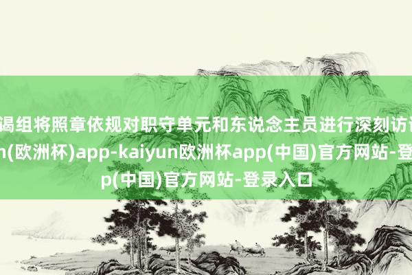 访谒组将照章依规对职守单元和东说念主员进行深刻访谒-kaiyun(欧洲杯)app-kaiyun欧洲杯app(中国)官方网站-登录入口