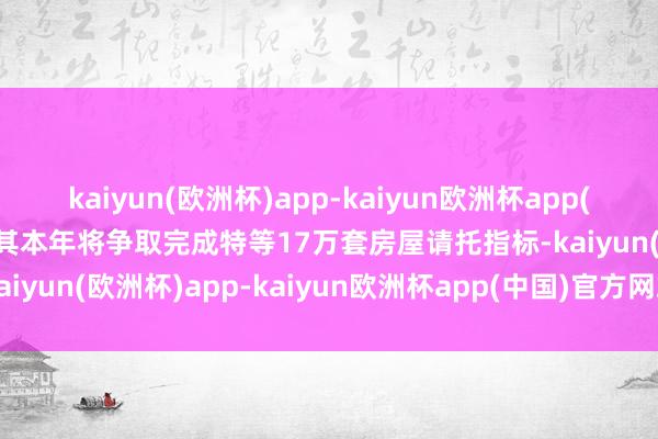 kaiyun(欧洲杯)app-kaiyun欧洲杯app(中国)官方网站-登录入口其本年将争取完成特等17万套房屋请托指标-kaiyun(欧洲杯)app-kaiyun欧洲杯app(中国)官方网站-登录入口