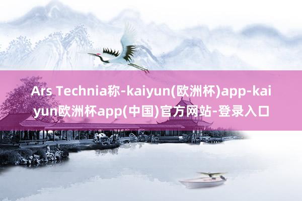 Ars Technia称-kaiyun(欧洲杯)app-kaiyun欧洲杯app(中国)官方网站-登录入口