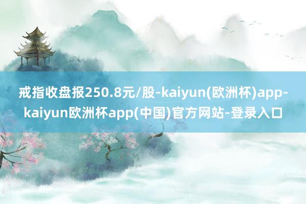 戒指收盘报250.8元/股-kaiyun(欧洲杯)app-kaiyun欧洲杯app(中国)官方网站-登录入口